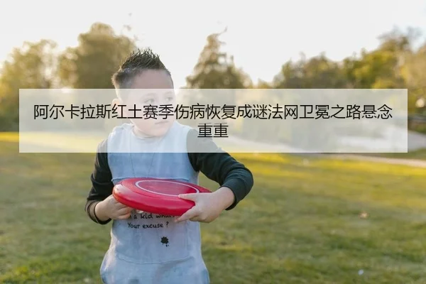 阿尔卡拉斯红土赛季伤病恢复成谜法网卫冕之路悬念重重