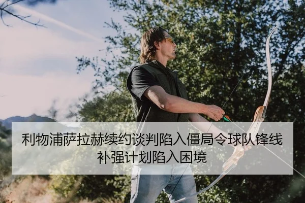 利物浦萨拉赫续约谈判陷入僵局令球队锋线补强计划陷入困境